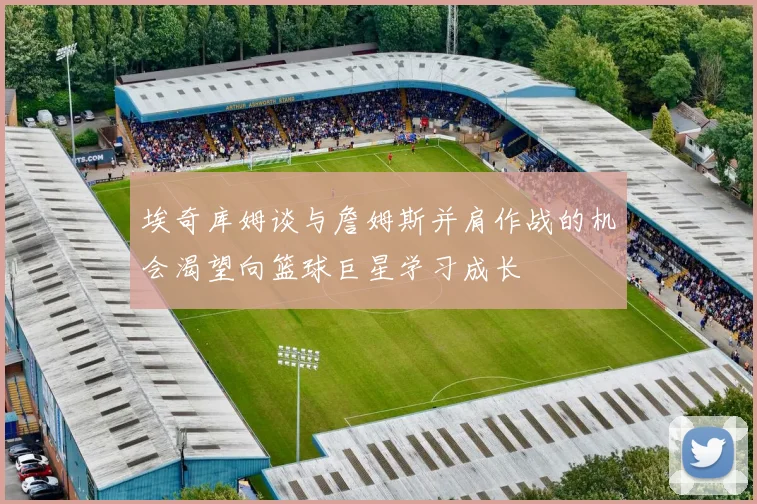 埃奇库姆谈与詹姆斯并肩作战的机会渴望向篮球巨星学习成长