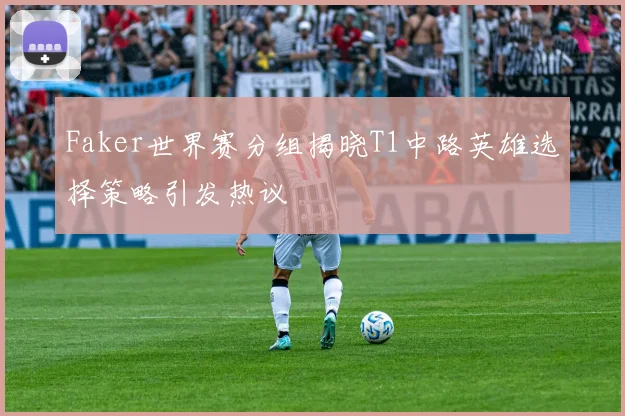 Faker世界赛分组揭晓T1中路英雄选择策略引发热议